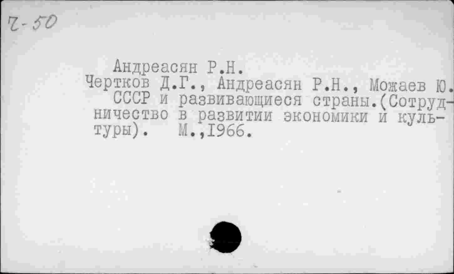 ﻿ч-го
Андреасян Р.Н.
Чертков Д.Г., Андреасян Р.Н., Можаев Ю
СССР и развивающиеся страны. (Сотруд' ничество в развитии экономики и культуры). М.,1966.